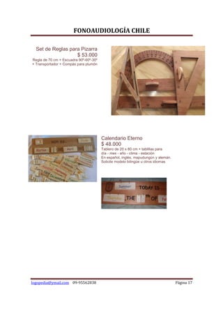 FONOAUDIOLOGÍA CHILE

  Set de Reglas para Pizarra
                   $ 53.000
Regla de 70 cm + Escuadra 90º-60º-30º
+ Transportador + Compás para plumón




                                        Calendario Eterno
                                        $ 48.000
                                        Tablero de 20 x 80 cm + tablillas para
                                        día - mes - año - clima - estación
                                        En español, inglés, mapudungún y alemán.
                                        Solicite modelo bilingüe u otros idiomas




logopedia@ymail.com 09-95562838                                                    Página 17
 