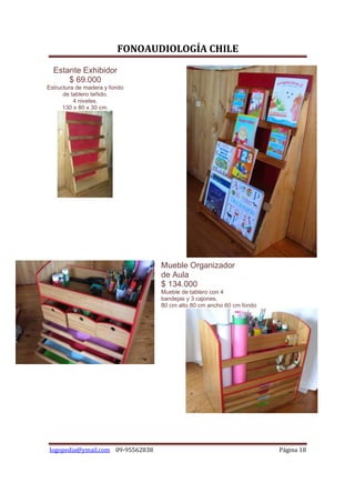 FONOAUDIOLOGÍA CHILE
  Estante Exhibidor
      $ 69.000
Estructura de madera y fondo
      de tablero teñido.
          4 niveles.
      130 x 80 x 30 cm.




                                  Mueble Organizador
                                  de Aula
                                  $ 134.000
                                  Mueble de tablero con 4
                                  bandejas y 3 cajones.
                                  80 cm alto 80 cm ancho 60 cm fondo




logopedia@ymail.com 09-95562838                                        Página 18
 