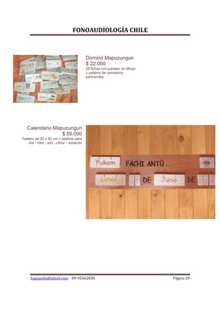 FONOAUDIOLOGÍA CHILE



                                         Dominó Mapuzungun
                                         $ 22.000
                                         28 fichas con parejas de dibujo
                                         y palabra de conceptos
                                         pertinentes




   Calendario Mapuzungun
                 $ 55.000
Tablero de 20 x 80 cm + tablillas para
    día - mes - año - clima – estación




     logopedia@ymail.com 09-95562838                                       Página 20
 