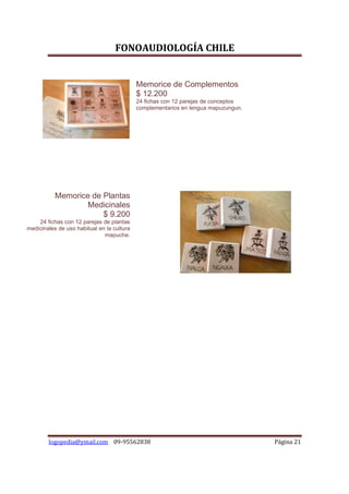 FONOAUDIOLOGÍA CHILE


                                            Memorice de Complementos
                                            $ 12.200
                                            24 fichas con 12 parejas de conceptos
                                            complementarios en lengua mapuzungun.




           Memorice de Plantas
                  Medicinales
                       $ 9.200
    24 fichas con 12 parejas de plantas
medicinales de uso habitual en la cultura
                              mapuche.




        logopedia@ymail.com 09-95562838                                             Página 21
 