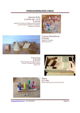 FONOAUDIOLOGÍA CHILE

                         Aprendo Solito
                     a Contar del 1 al 15
                               $ 25.000
   Juego de 16 fichas y 6 tableros para practicar
         y autocorregir numeración, cantidades,
                            antecesor y sucesor.




                                                    Cuerpos Geométricos
                                                    $ 38.000
                                                    Juego de 10 piezas
                                                    (esfera de 6 cm)




                                 Fracciones
                                   $ 36.200
              Set de bloques de madera nativa.
               Incluye 10 enteros fraccionados
                                    hasta 1/10.




                                                    Ábaco
                                                    $ 21.800
                                                    Ábaco Posicional de cuatro Columnas




logopedia@ymail.com 09-95562838                                                       Página 4
 