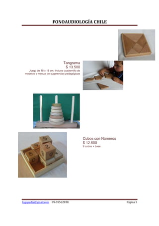 FONOAUDIOLOGÍA CHILE




                                Tangrama
                                 $ 13.500
   Juego de 18 x 18 cm. Incluye cuadernillo de
 modelos y manual de sugerencias pedagógicas




                                                 Cubos con Números
                                                 $ 12.500
                                                 9 cubos + base




logopedia@ymail.com 09-95562838                                      Página 5
 