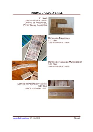 FONOAUDIOLOGÍA CHILE
                                 $ 22.000
              Juego de 28 fichas de 4 x 8 cm.
            Dominó de Fracciones,
           Porcentajes y Decimales




                                                Dominó de Fracciones
                                                $ 22.000
                                                Juego de 28 fichas de 4 x 8 cm.




                                                Dominó de Tablas de Multiplicación
                                                $ 22.000
                                                Juego de 28 fichas de 4 x 8 cm.




     Dominó de Potencias y Raíces
                         $ 22.000
             Juego de 28 fichas de 4 x 8 cm.




logopedia@ymail.com 09-95562838                                                   Página 6
 
