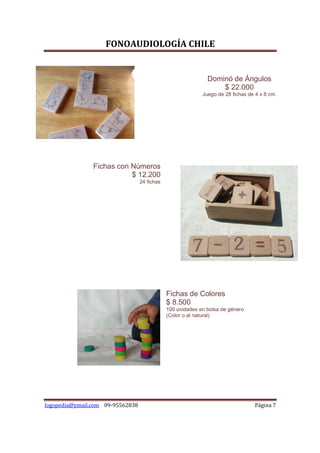 FONOAUDIOLOGÍA CHILE


                                                              Dominó de Ángulos
                                                                  $ 22.000
                                                            Juego de 28 fichas de 4 x 8 cm.




                Fichas con Números
                           $ 12.200
                                  24 fichas




                                              Fichas de Colores
                                              $ 8.500
                                              100 unidades en bolsa de género
                                              (Color o al natural)




logopedia@ymail.com 09-95562838                                                   Página 7
 