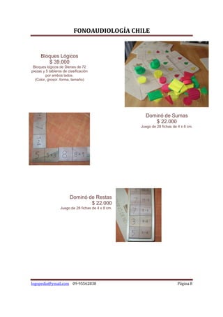 FONOAUDIOLOGÍA CHILE


     Bloques Lógicos
        $ 39.000
 Bloques lógicos de Dienes de 72
piezas y 5 tableros de clasificación
         por ambos lados.
  (Color, grosor, forma, tamaño)




                                                      Dominó de Sumas
                                                         $ 22.000
                                                    Juego de 28 fichas de 4 x 8 cm.




                        Dominó de Restas
                                $ 22.000
                  Juego de 28 fichas de 4 x 8 cm.




logopedia@ymail.com 09-95562838                                           Página 8
 