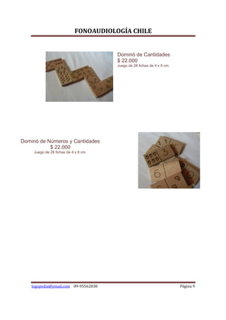 FONOAUDIOLOGÍA CHILE


                                        Dominó de Cantidades
                                        $ 22.000
                                        Juego de 28 fichas de 4 x 8 cm.




Dominó de Números y Cantidades
           $ 22.000
     Juego de 28 fichas de 4 x 8 cm.




    logopedia@ymail.com 09-95562838                                       Página 9
 