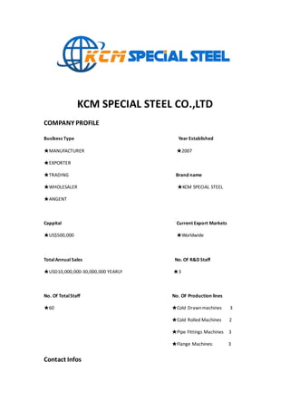 KCM SPECIAL STEEL CO.,LTD
COMPANY PROFILE
Busibess Type Year Established
★MANUFACTURER ★2007
★EXPORTER
★TRADING Brand name
★WHOLESALER ★KCM SPECIAL STEEL
★ANGENT
Cappital Current Export Markets
★US$500,000 ★Worldwide
TotalAnnual Sales No. Of R&D Staff
★USD10,000,000-30,000,000 YEARLY ★3
No. Of TotalStaff No. OF Production lines
★60 ★Cold Drawnmachines 3
★Cold Rolled Machines 2
★Pipe Fittings Machines 3
★Flange Machines: 3
Contact Infos
 