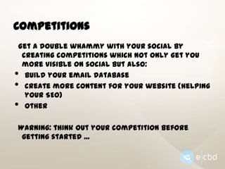 Competitions
Get a double whammy with your social by
creating competitions which not only get you
more visible on social but also:
build your email database
create more content for your website (helping
your SEO)
other

•
•
•

Warning: think out your competition before
getting started ...

 