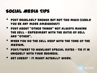 Social Media Tips

•
•

•
•

•

Post regularly enough but not too much (could
you be any more ambiguous?)
Post about “other things” not always making
the sell - experiment with the ratio of sell
and “other”.
When you do the sell keep with the tone of the
medium.
Post/tweet to highlight special dates - tie it in
uniquely with your business.
Get cheesy - it might actually work.

 