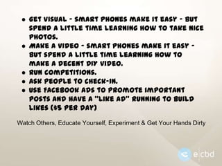 ● Get Visual - smart phones make it easy - but
spend a little time learning how to take nice
photos.
● Make a video - smart phones make it easy but spend a little time learning how to
make a decent DIY video.
● Run competitions.
● Ask people to check-in.
● Use Facebook ads to promote important
posts and have a “Like Ad” running to build
likes ($5 per day)
Watch Others, Educate Yourself, Experiment & Get Your Hands Dirty

 