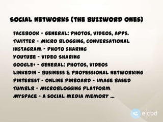 Social Networks (the buzzword ones)
Facebook - General: Photos, Videos, Apps.
Twitter - Micro blogging, conversational
Instagram – Photo sharing
YouTube – Video Sharing
Google+ - General: Photos, Videos
LinkedIn – Business & Professional Networking
Pinterest – Online Pinboard – image based
Tumblr – Microblogging platform
Myspace – A social media memory ...

 