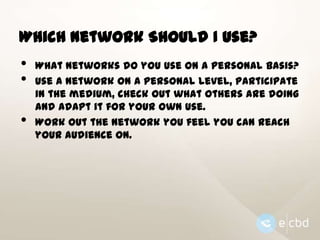 Which Network Should I Use?

•
•
•

What networks do you use on a personal basis?
Use a network on a personal level, participate
in the medium, check out what others are doing
and adapt it for your own use.
Work out the network you feel you can reach
your audience on.

 