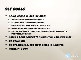 Set Goals

•

Some goals might include:
1.
2.
3.
4.
5.

•
•
•
•

Make your brand more visible
Attract new clients/customers
Provide customer support and Q & A
Drive more sales online and offline
Encourage fans to leave testimonials and reviews of
products/services

Think about concrete things you can measure
Be realistic
Be specific e.g. 200 new likes in 1 month
Write it down

 