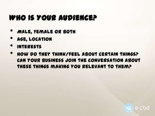 Who Is Your Audience?

•
•
•
•

Male, Female or Both
Age, Location
Interests
How do they think/feel about certain things?
Can your business join the conversation about
these things making you relevant to them?

 