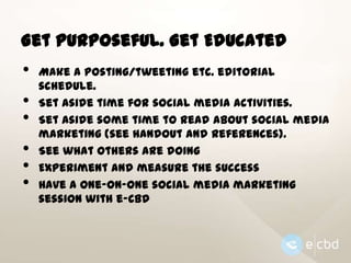 Get Purposeful. Get Educated

•
•
•

•
•
•

Make a posting/tweeting etc. editorial
schedule.
Set aside time for social media activities.
Set aside some time to read about social media
marketing (see handout and references).
See what others are doing
Experiment and measure the success
Have a one-on-one social media marketing
session with e-CBD

 