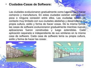 • Ciudades-Casas de Software:

  Las ciudades evolucionaron gradualmente como lugares para hacer
  comercio y manufactura. En estas ciudades existían edificios con
  poca o ninguna conexión entre ellos. Las ciudades tenían un
  contacto muy limitado con sus ciudades aledañas y desarrollaron su
  propia cultura, estilo y forma de hacer cosas. De la misma forma,
  las casas de software evolucionaron gradualmente mientras nuevas
  aplicaciones fueron construidas y luego extendidas. Cada
  aplicación separada e independiente de sus similares en la misma
  casa de software. Cada casa de software tenía su propia cultura,
  estilo y forma de hacer las cosas:




                                                           Page 7
 