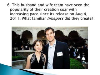6. This husband and wife team have seen the
popularity of their creation soar with
increasing pace since its release on Aug 4,
2011. What familiar timepass did they create?

 
