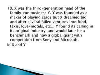 18. X was the third-generation head of the
family-run business Y. Y was founded as a
maker of playing cards but X dreamed big
and after several failed ventures into food,
taxis, love-motels, etc… Y found its calling in
its original industry, and would later be a
benchmark and now a global giant with
competition from Sony and Microsoft.
Id X and Y

 
