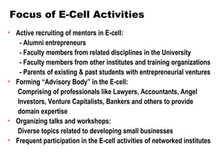 Focus of E-Cell Activities
• Active recruiting of mentors in E-cell:
    - Alumni entrepreneurs
    - Faculty members from related disciplines in the University
    - Faculty members from other institutes and training organizations
    - Parents of existing & past students with entrepreneurial ventures
• Forming “Advisory Body” in the E-cell:
   Comprising of professionals like Lawyers, Accountants, Angel
   Investors, Venture Capitalists, Bankers and others to provide
   domain expertise
• Organizing talks and workshops:
   Diverse topics related to developing small businesses
• Frequent participation in the E-cell activities of networked institutes
 