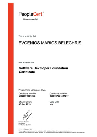 This is to certify that
EVGENIOS MARIOS BELECHRIS
Has achieved the
Software Developer Foundation
Certificate
Certificate Number
GR688000347EB
Candidate Number
9980087994327047
Effective from
05 Jan 2019
Valid until
Panorea Theleriti
PeopleCert
Certification Qualifier
Printed on 7 January 2019
N/A
The terms governing the issue of this certificate and its validity can be confirmed via www.peoplecert.org.
PeopleCert and ‘PeopleCert All talents, certified.’ are registered trademarks of PeopleCert International Limited. All rights reserved.
Programming Language: JAVA
 