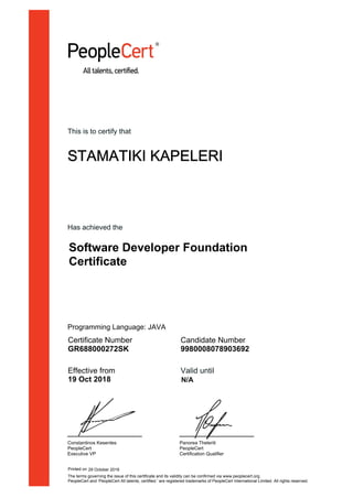 This is to certify that
STAMATIKI KAPELERI
Has achieved the
Software Developer Foundation
Certificate
Certificate Number
GR688000272SK
Candidate Number
9980008078903692
Effective from
19 Oct 2018
Valid until
Constantinos Kesentes
PeopleCert
Executive VP
Panorea Theleriti
PeopleCert
Certification Qualifier
Printed on 29 October 2018
N/A
The terms governing the issue of this certificate and its validity can be confirmed via www.peoplecert.org.
PeopleCert and ‘PeopleCert All talents, certified.’ are registered trademarks of PeopleCert International Limited. All rights reserved.
Programming Language: JAVA
 