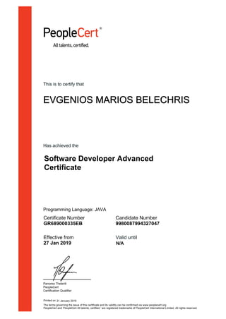 This is to certify that
EVGENIOS MARIOS BELECHRIS
Has achieved the
Software Developer Advanced
Certificate
Certificate Number
GR689000335EB
Candidate Number
9980087994327047
Effective from
27 Jan 2019
Valid until
Panorea Theleriti
PeopleCert
Certification Qualifier
Printed on 31 January 2019
N/A
The terms governing the issue of this certificate and its validity can be confirmed via www.peoplecert.org.
PeopleCert and ‘PeopleCert All talents, certified.’ are registered trademarks of PeopleCert International Limited. All rights reserved.
Programming Language: JAVA
 