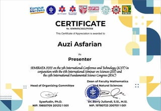 CERTIFICATE
This Certificate of Appreciation is awarded to
Auzi Asfarian
As
Presenter
SEMIRATA 2022 on the 5th International Conference and Technology (ICST) in
conjunction with the 6th International Seminar on Sciences (ISS) and
the 13th International Fundamental Science Congress (IFSC)
Head of Organizing Committee
Syaefudin, Ph.D.
NIP. 19850709 201212 1 001
and Natural Sciences
Dr. Berry Juliandi, S.Si., M.Si.
NIP. 19780723 200701 1 001
Dean of Faculty Mathematics
No. SEMIRATA/2022/PP/058
in
 