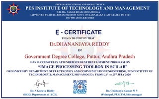 E - CERTIFICATE
THIS IS TO CERTIFY THAT
Dr.DHANANJAYA REDDY
Of
Government Degree College, Puttur, Andhra Pradesh
HAS SUCCESSFULLY ATTENDED STUDENT DEVELOPMENT PROGRAM ON
“IMAGE PROCESSING TOOLBOX IN SCILAB”
ORGANIZED BY DEPARTMENT OF ELECTRONICS AND COMMUNICATION ENGINEERING, PES INSTITUTE OF
TECHNOLOGY & MANAGEMENT, SHIVAMOGGA FROM 21st
to 23rd
JULY 2020
Dr. A Guruva Reddy Dr. Chaitanya Kumar M V
(HOD, Department of ECE) (Principal, PESITM, Shivamogga)
PRERANA EDUCATIONALAND SOCIAL TRUST ®
PES INSTITUTE OF TECHNOLOGY AND MANAGEMENT
N.H. 206, SAGAR ROAD, SHIVAMOGGA
(APPROVED BY AICTE, RECOGNIZED BY GOVT. OF KARNATAKA & AFFILIATED TO VTU)
ISO 9001-2016 CERTIFIED
 