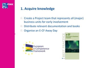 1. Acquire knowledge 
Create a Project team that represents all (major) 
business units for early involvement 
Distribute relevant documentation and books 
Organise an E-CF Away Day 
 
