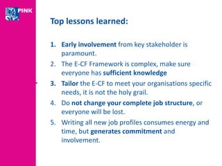 Top lessons learned: 
1. Early involvement from key stakeholder is 
paramount. 
2. The E-CF Framework is complex, make sure 
everyone has sufficient knowledge 
3. Tailor the E-CF to meet your organisations specific 
needs, it is not the holy grail. 
4. Do not change your complete job structure, or 
everyone will be lost. 
5. Writing all new job profiles consumes energy and 
time, but generates commitment and 
involvement. 
 