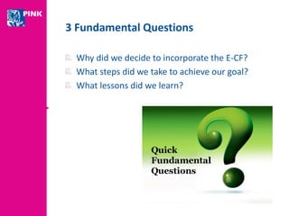 3 Fundamental Questions 
Why did we decide to incorporate the E-CF? 
What steps did we take to achieve our goal? 
What lessons did we learn? 
 