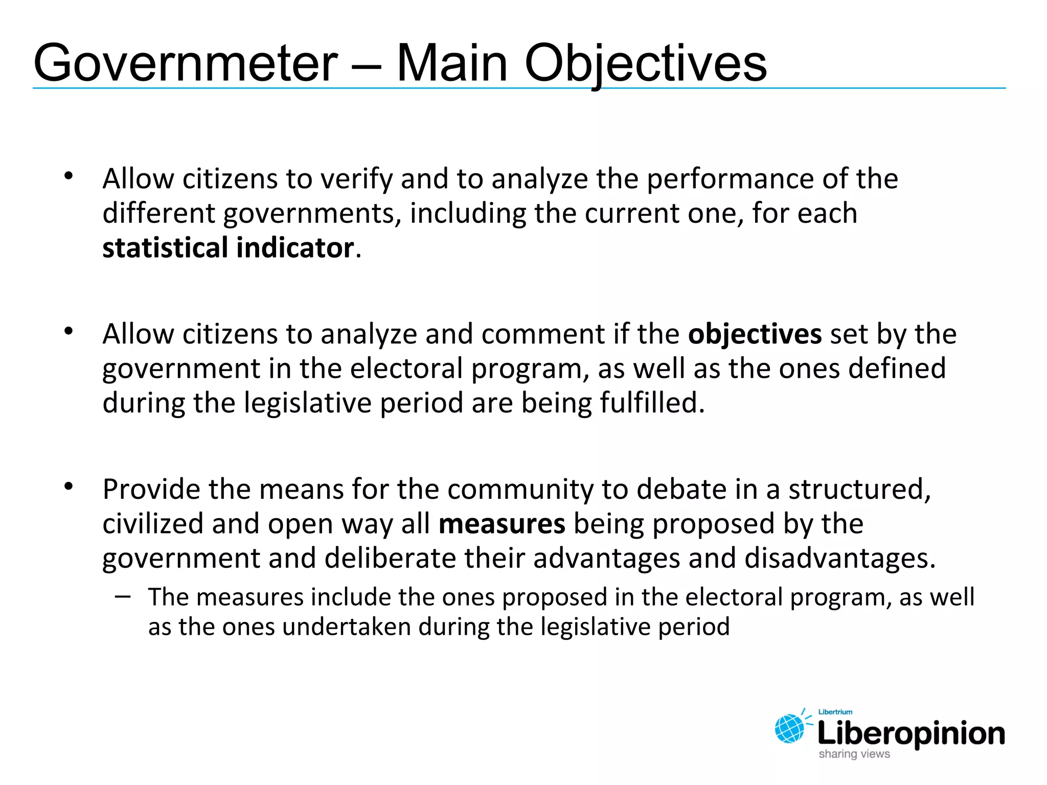 • Allow citizens to verify and to analyze the performance of the
different governments, including the current one, for each
statistical indicator.
• Allow citizens to analyze and comment if the objectives set by the
government in the electoral program, as well as the ones defined
during the legislative period are being fulfilled.
• Provide the means for the community to debate in a structured,
civilized and open way all measures being proposed by the
government and deliberate their advantages and disadvantages.
– The measures include the ones proposed in the electoral program, as well
as the ones undertaken during the legislative period
Governmeter – Main Objectives
 