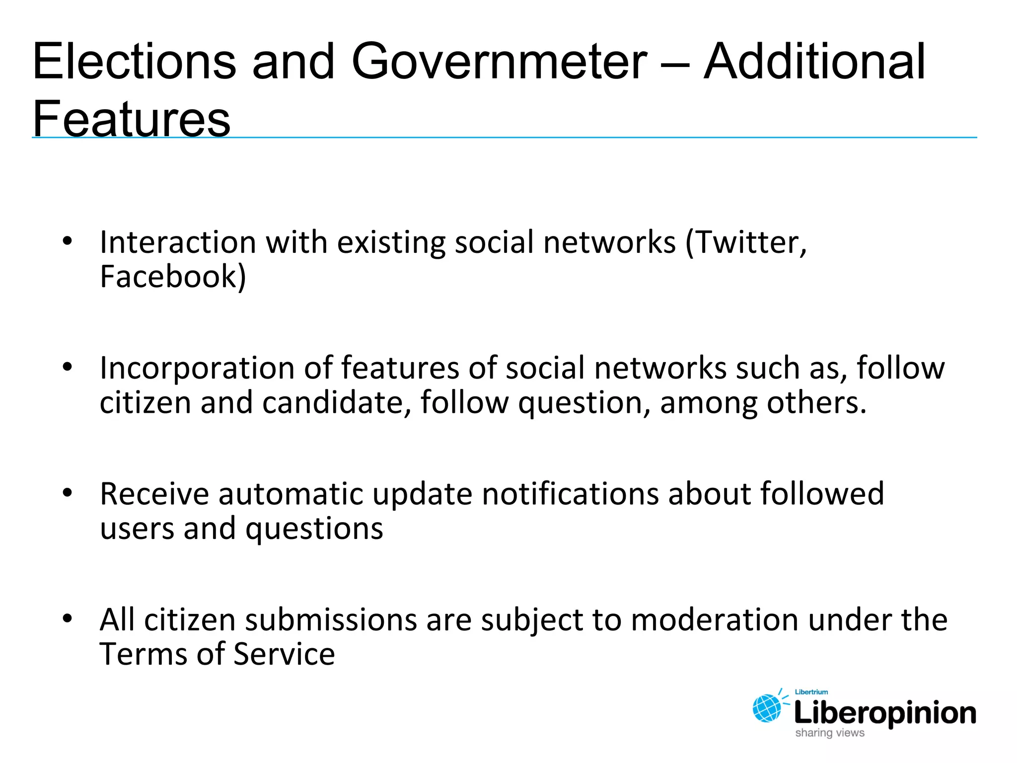 • Interaction with existing social networks (Twitter,
Facebook)
• Incorporation of features of social networks such as, follow
citizen and candidate, follow question, among others.
• Receive automatic update notifications about followed
users and questions
• All citizen submissions are subject to moderation under the
Terms of Service
Elections and Governmeter – Additional
Features
 