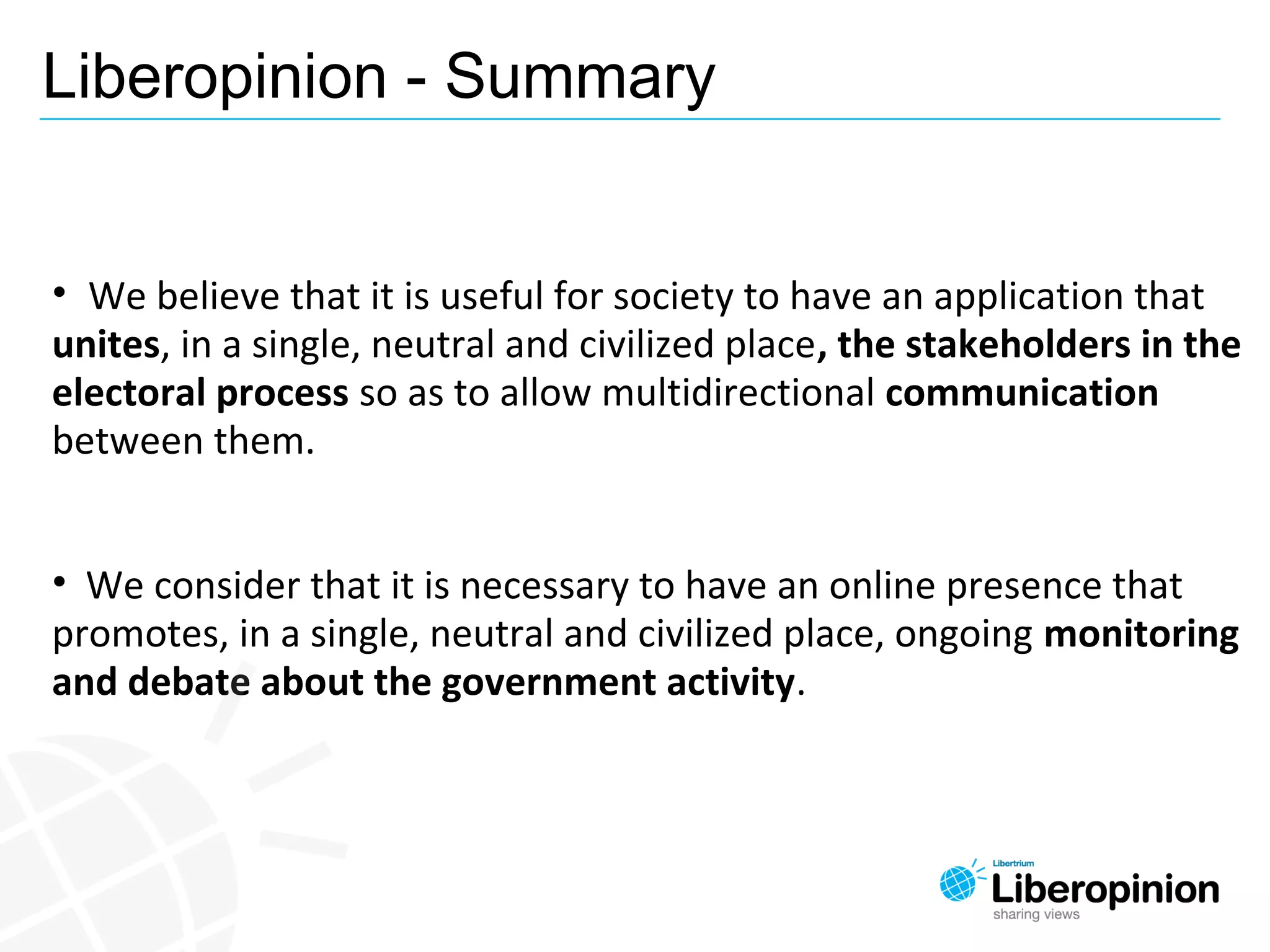 Liberopinion - Summary
• We believe that it is useful for society to have an application that
unites, in a single, neutral and civilized place, the stakeholders in the
electoral process so as to allow multidirectional communication
between them.
• We consider that it is necessary to have an online presence that
promotes, in a single, neutral and civilized place, ongoing monitoring
and debate about the government activity.
 