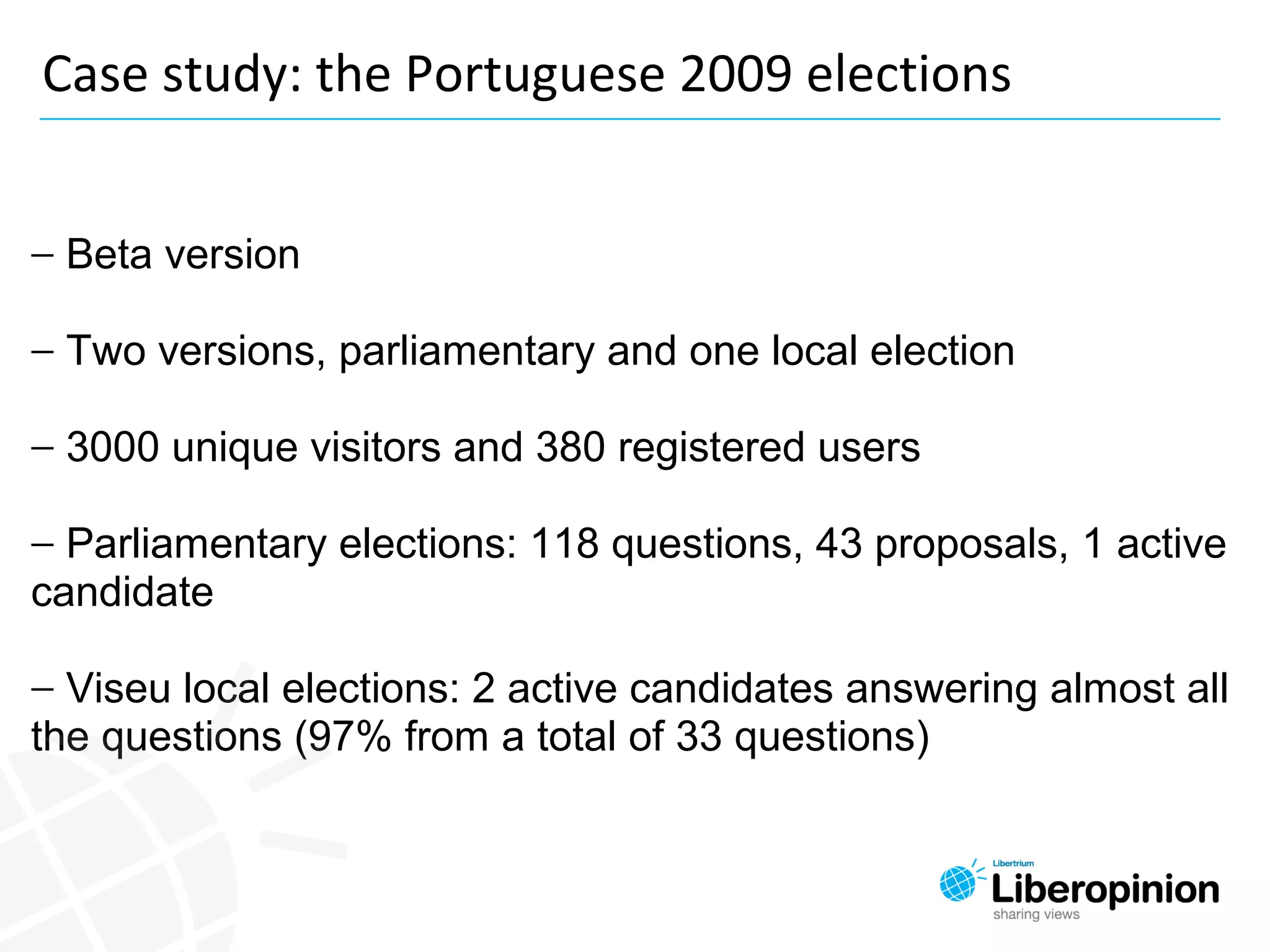 − Beta version
− Two versions, parliamentary and one local election
− 3000 unique visitors and 380 registered users
− Parliamentary elections: 118 questions, 43 proposals, 1 active 
candidate
− Viseu local elections: 2 active candidates answering almost all 
the questions (97% from a total of 33 questions)
Case study: the Portuguese 2009 elections
 