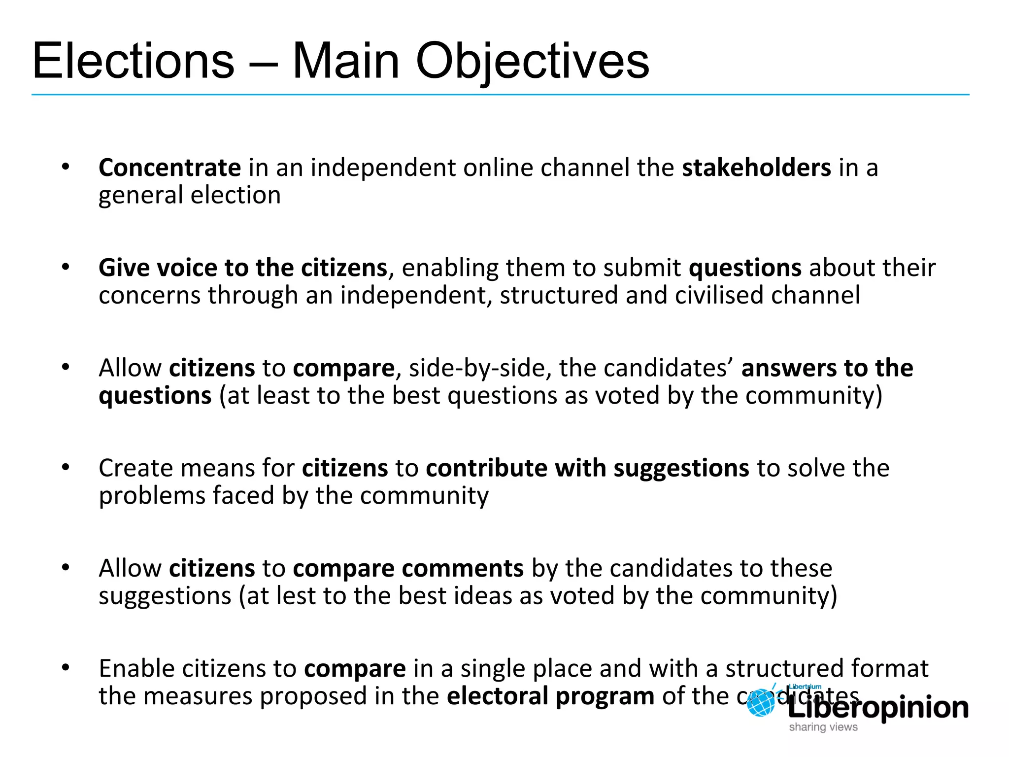 • Concentrate in an independent online channel the stakeholders in a
general election
• Give voice to the citizens, enabling them to submit questions about their
concerns through an independent, structured and civilised channel
• Allow citizens to compare, side-by-side, the candidates’ answers to the
questions (at least to the best questions as voted by the community)
• Create means for citizens to contribute with suggestions to solve the
problems faced by the community
• Allow citizens to compare comments by the candidates to these
suggestions (at lest to the best ideas as voted by the community)
• Enable citizens to compare in a single place and with a structured format
the measures proposed in the electoral program of the candidates
Elections – Main Objectives
 