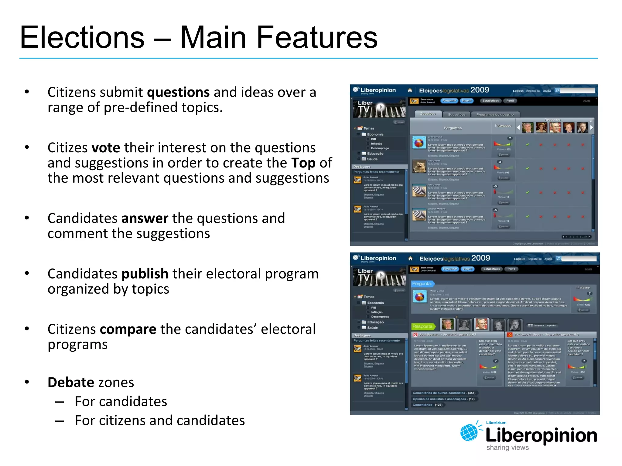 • Citizens submit questions and ideas over a
range of pre-defined topics.
• Citizes vote their interest on the questions
and suggestions in order to create the Top of
the most relevant questions and suggestions
• Candidates answer the questions and
comment the suggestions
• Candidates publish their electoral program
organized by topics
• Citizens compare the candidates’ electoral
programs
• Debate zones
– For candidates
– For citizens and candidates
Elections – Main Features
 