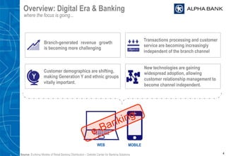 Overview: Digital Era & Banking
where the focus is going...
4
Branch-generated revenue growth
is becoming more challenging
Transactions processing and customer
service are becoming increasingly
independent of the branch channel
Customer demographics are shifting,
making Generation Y and ethnic groups
vitally important.
Y
New technologies are gaining
widespread adoption, allowing
customer relationship management to
become channel independent.
WEB MOBILE
Source: Evolving Models of Retail Banking Distribution – Deloitte Center for Banking Solutions
 