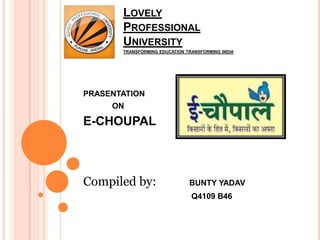 LOVELY
       PROFESSIONAL
       UNIVERSITY
       TRANSFORMING EDUCATION TRANSFORMING INDIA




PRASENTATION
     ON

E-CHOUPAL



Compiled by:                   BUNTY YADAV
                                Q4109 B46
 