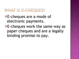 E-cheques are a mode of electronic payments. E-cheques work the same way as paper cheques and are a legally binding promise to pay. 