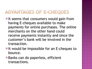 It seems that consumers would gain from having E-cheques available to make payments for online purchases. The online merchants on the other hand could receive payments instantly and since the customer’s bank will be involved in the transaction. It would be impossible for an E-cheques to bounce.  Banks can do paperless, efficient transactions.  