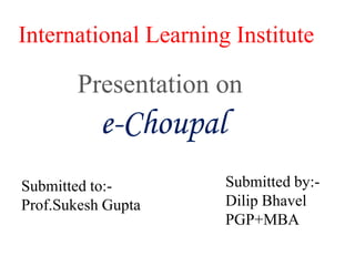 International Learning Institute Presentation on e-Choupal Submitted by:- DilipBhavel PGP+MBA Submitted to:- Prof.Sukesh Gupta 