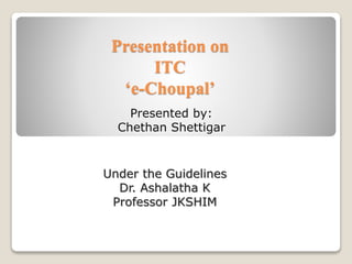 Presentation on
ITC
‘e-Choupal’
Presented by:
Chethan Shettigar
Under the Guidelines
Dr. Ashalatha K
Professor JKSHIM
 
