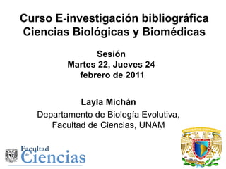Curso E-investigación bibliográfica
Ciencias Biológicas y Biomédicas
                Sesión
          Martes 22, Jueves 24
            febrero de 2011


             Layla Michán
   Departamento de Biología Evolutiva,
      Facultad de Ciencias, UNAM
 