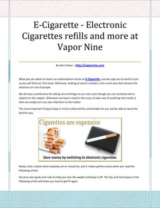 E-Cigarette - Electronic
 Cigarettes refills and more at
           Vapor Nine
___________________________________
                                By Stein Dreier - http://vapornine.com



What you are about to read is an authoritative article on E-Cigarette, and we urge you to verify it just
so you will find out, first hand. Obviously, looking at search numbers, this is one area that attracts the
attention of a lot of people.

We do have a preference for taking care of things on our end, even though you can certainly talk to
experts on the subject. Whenever we have a need in this area, to take care of anything that needs it,
then we simply turn our own attention to the matter.

The most important thing to keep in mind is what will be comfortable for you and be able to work the
best for you.




Really, that is about what anybody can or should do, and it makes perfect sense when you read the
following article.

Set your own goals and rules to help you lose the weight and keep it off. The tips and techniques in the
following article will show you how to get fit again.
 