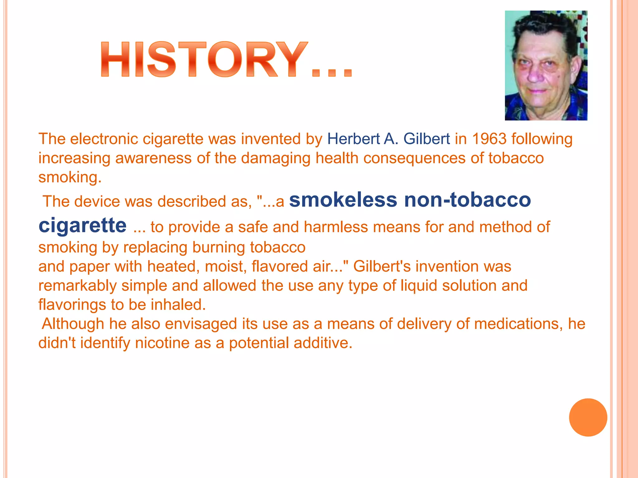 The electronic cigarette was invented by Herbert A. Gilbert in 1963 following
increasing awareness of the damaging health consequences of tobacco
smoking.
The device was described as, "...a smokeless        non-tobacco
cigarette ... to provide a safe and harmless means for and method of
smoking by replacing burning tobacco
and paper with heated, moist, flavored air..." Gilbert's invention was
remarkably simple and allowed the use any type of liquid solution and
flavorings to be inhaled.
 Although he also envisaged its use as a means of delivery of medications, he
didn't identify nicotine as a potential additive.
 
