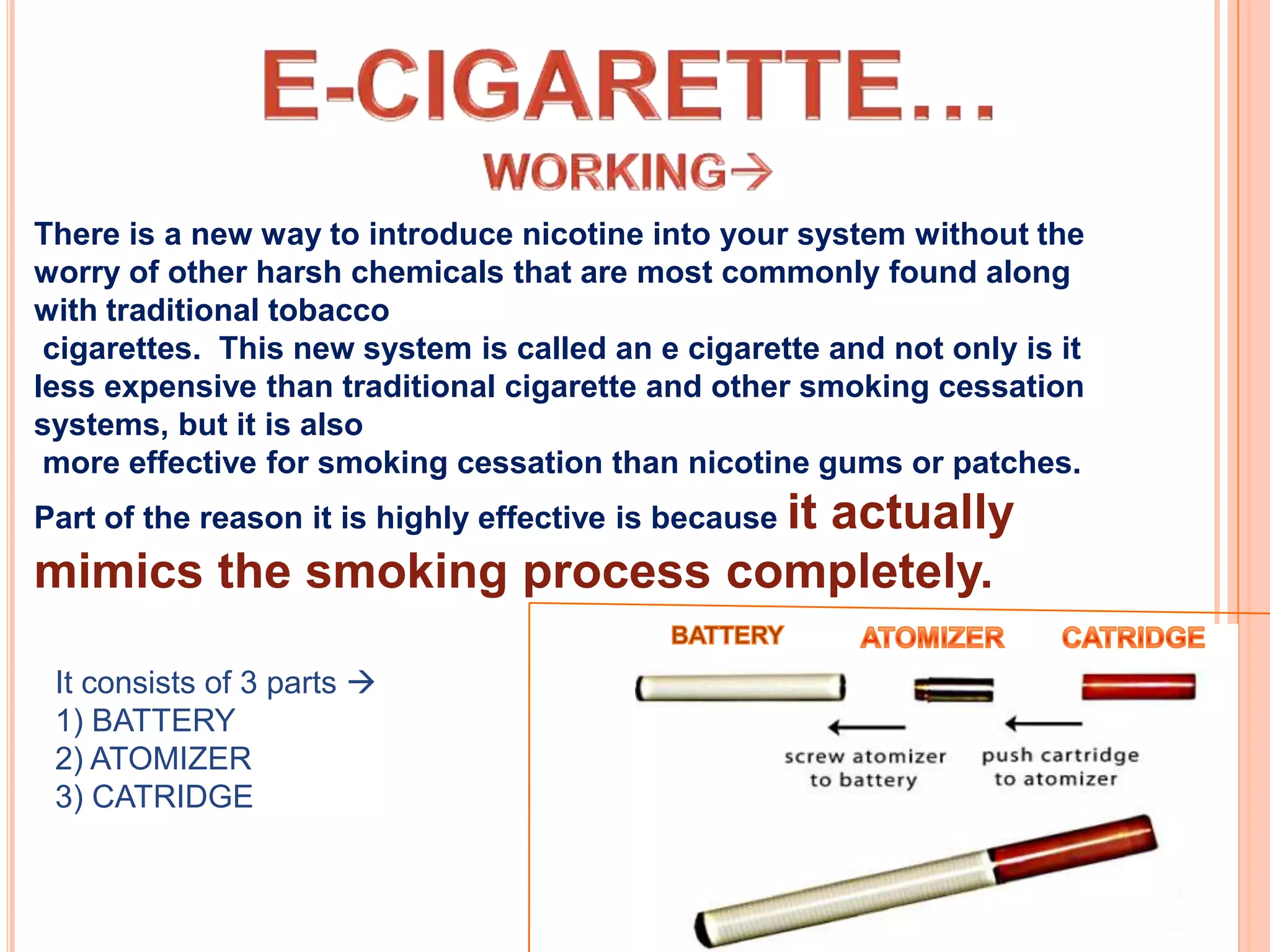 There is a new way to introduce nicotine into your system without the
worry of other harsh chemicals that are most commonly found along
with traditional tobacco
 cigarettes. This new system is called an e cigarette and not only is it
less expensive than traditional cigarette and other smoking cessation
systems, but it is also
 more effective for smoking cessation than nicotine gums or patches.
Part of the reason it is highly effective is because it
                              actually
mimics the smoking process completely.

 It consists of 3 parts 
 1) BATTERY
 2) ATOMIZER
 3) CATRIDGE
 