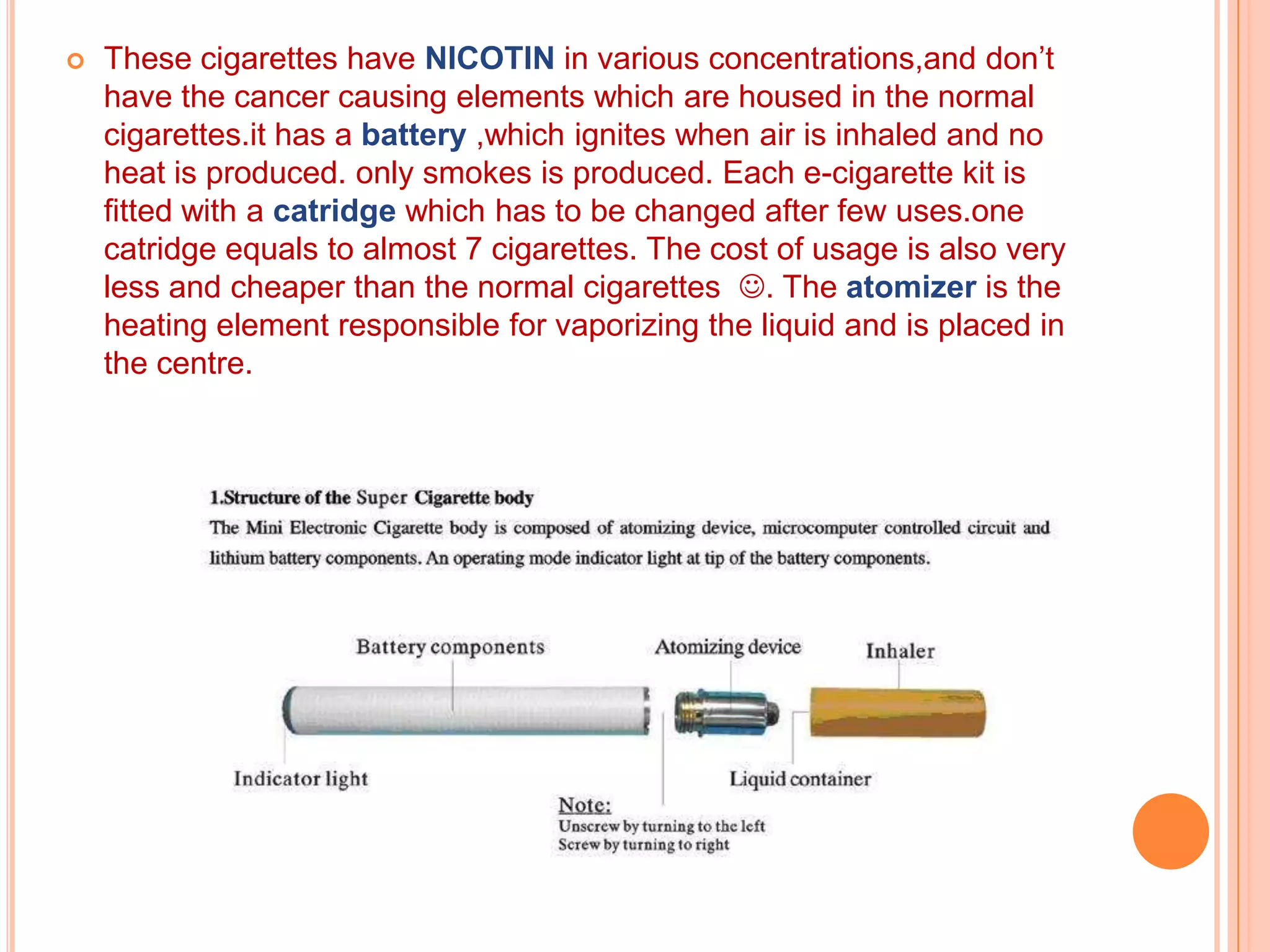    These cigarettes have NICOTIN in various concentrations,and don’t
    have the cancer causing elements which are housed in the normal
    cigarettes.it has a battery ,which ignites when air is inhaled and no
    heat is produced. only smokes is produced. Each e-cigarette kit is
    fitted with a catridge which has to be changed after few uses.one
    catridge equals to almost 7 cigarettes. The cost of usage is also very
    less and cheaper than the normal cigarettes . The atomizer is the
    heating element responsible for vaporizing the liquid and is placed in
    the centre.
 