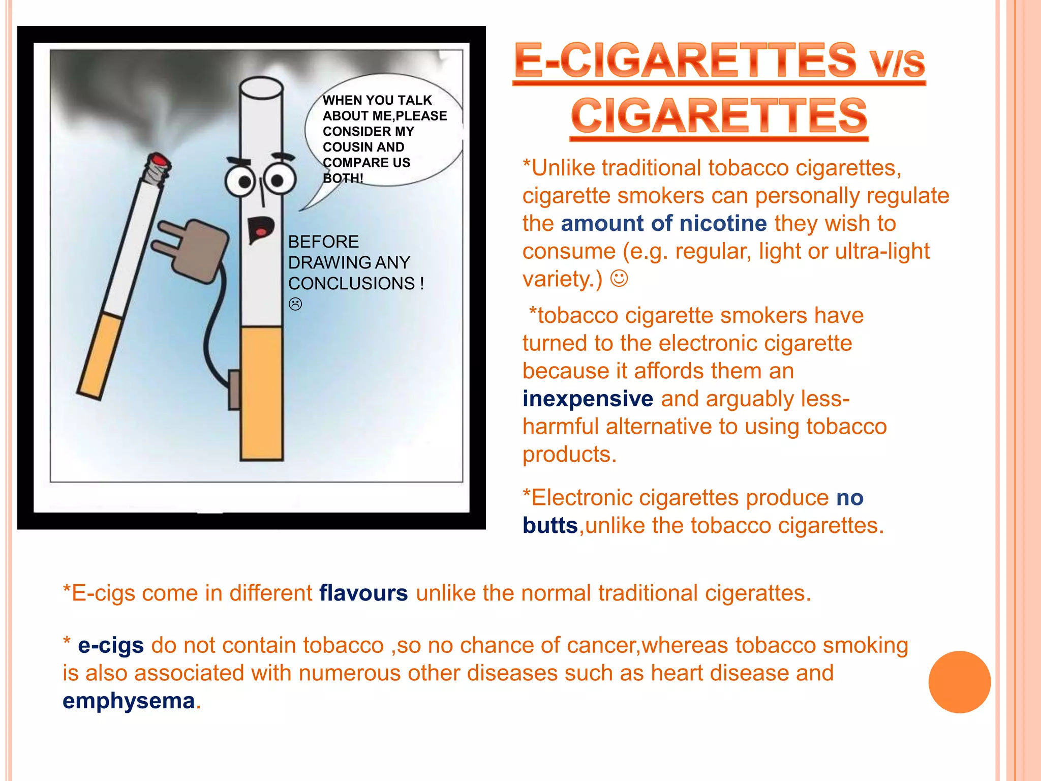 WHEN YOU TALK
                          ABOUT ME,PLEASE
                          CONSIDER MY
                          COUSIN AND
                          COMPARE US
                          BOTH!
                                              *Unlike traditional tobacco cigarettes,
                                              cigarette smokers can personally regulate
                                              the amount of nicotine they wish to
                      BEFORE
                      DRAWING ANY
                                              consume (e.g. regular, light or ultra-light
                      CONCLUSIONS !           variety.) 
                      
                                               *tobacco cigarette smokers have
                                              turned to the electronic cigarette
                                              because it affords them an
                                              inexpensive and arguably less-
                                              harmful alternative to using tobacco
                                              products.
                                              *Electronic cigarettes produce no
                                              butts,unlike the tobacco cigarettes.

*E-cigs come in different flavours unlike the normal traditional cigerattes.

* e-cigs do not contain tobacco ,so no chance of cancer,whereas tobacco smoking
is also associated with numerous other diseases such as heart disease and
emphysema.
 