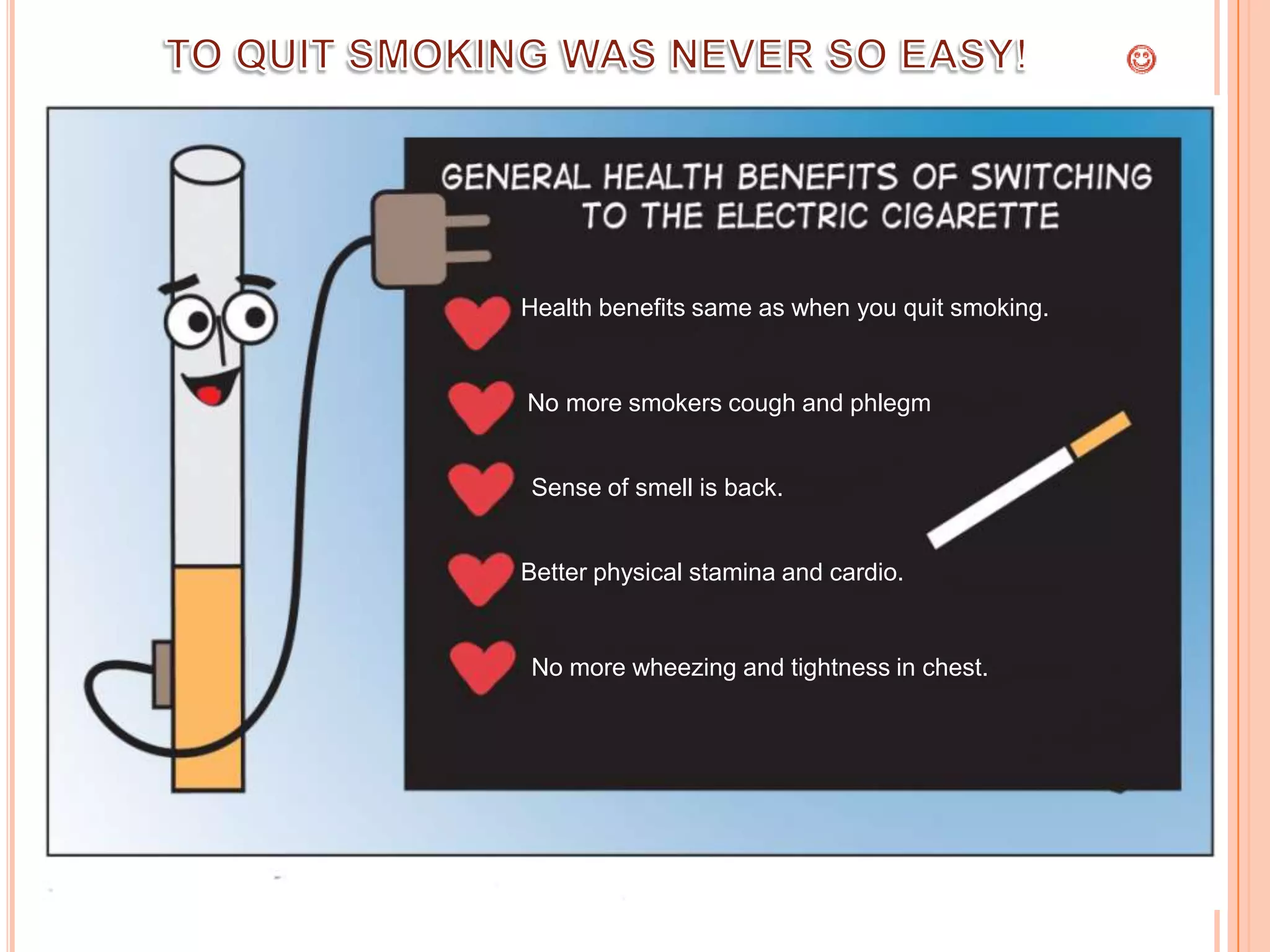 Health benefits same as when you quit smoking.


No more smokers cough and phlegm


Sense of smell is back.


Better physical stamina and cardio.


No more wheezing and tightness in chest.
 